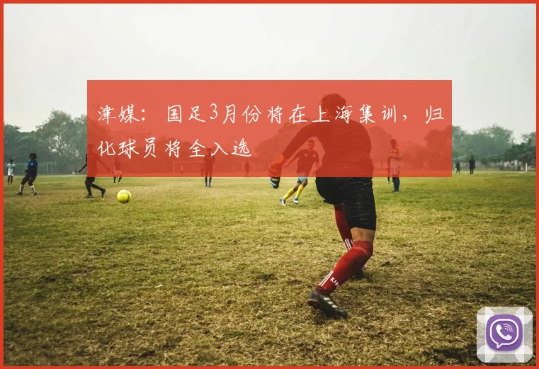 津媒：国足3月份将在上海集训，归化球员将全入选