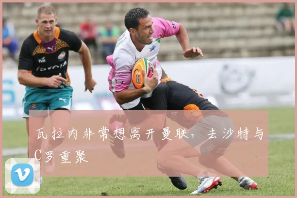 瓦拉内非常想离开曼联，去沙特与C罗重聚