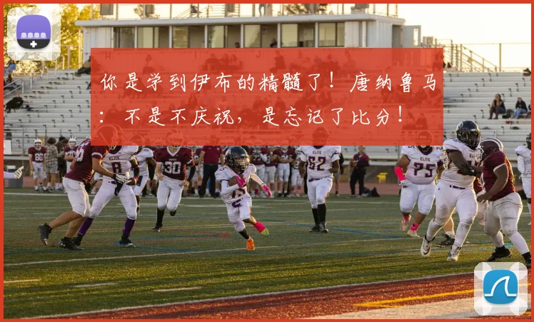 你是学到伊布的精髓了！唐纳鲁马：不是不庆祝，是忘记了比分！