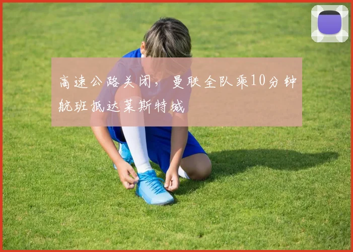 高速公路关闭，曼联全队乘10分钟航班抵达莱斯特城
