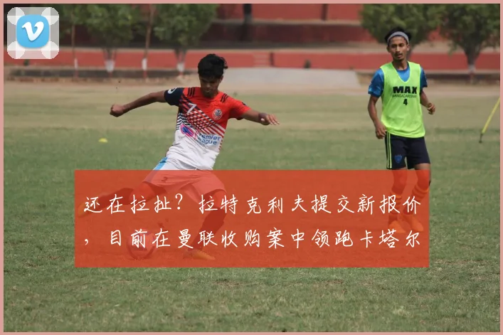 还在拉扯？拉特克利夫提交新报价，目前在曼联收购案中领跑卡塔尔