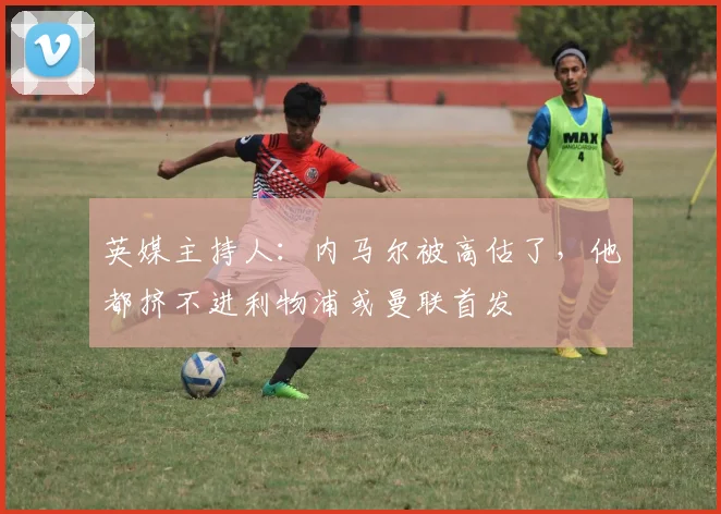 英媒主持人：内马尔被高估了，他都挤不进利物浦或曼联首发