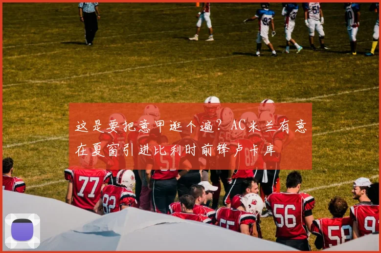 这是要把意甲逛个遍？AC米兰有意在夏窗引进比利时前锋卢卡库