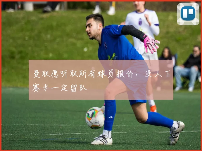 曼联愿听取所有球员报价，没人下赛季一定留队