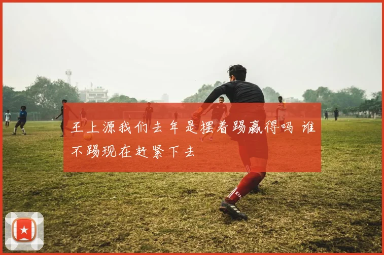 王上源我们去年是摆着踢赢得吗 谁不踢现在赶紧下去