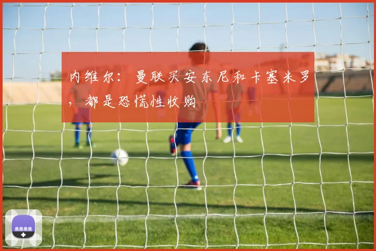 内维尔：曼联买安东尼和卡塞米罗，都是恐慌性收购