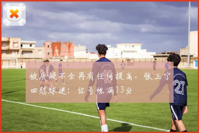 被质疑不会再有任何提高，张玉宁回怼球迷：你号练满13分