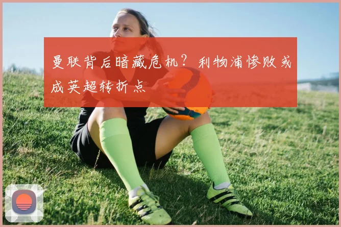 曼联背后暗藏危机？利物浦惨败或成英超转折点