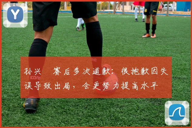 孙兴慜赛后多次道歉：很抱歉因失误导致出局，会更努力提高水平