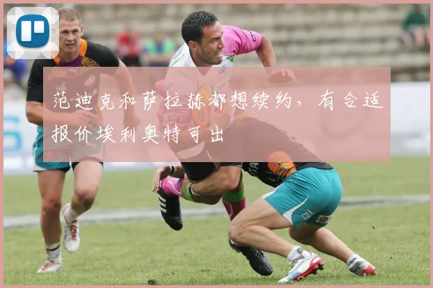 范迪克和萨拉赫都想续约，有合适报价埃利奥特可出
