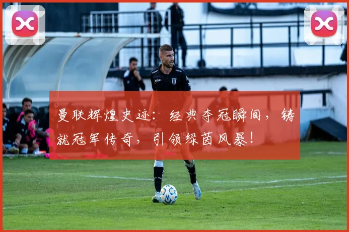 曼联辉煌史迹：经典夺冠瞬间，铸就冠军传奇，引领绿茵风暴！