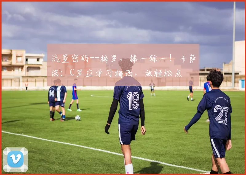 流量密码--梅罗，捧一踩一！卡萨诺：C罗应学习梅西，放轻松点