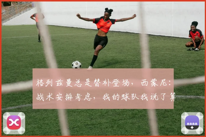 格列兹曼总是替补登场，西蒙尼：战术安排考虑，我的球队我说了算