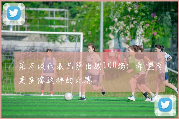 莱万谈代表巴萨出战100场：希望有更多像这样的比赛