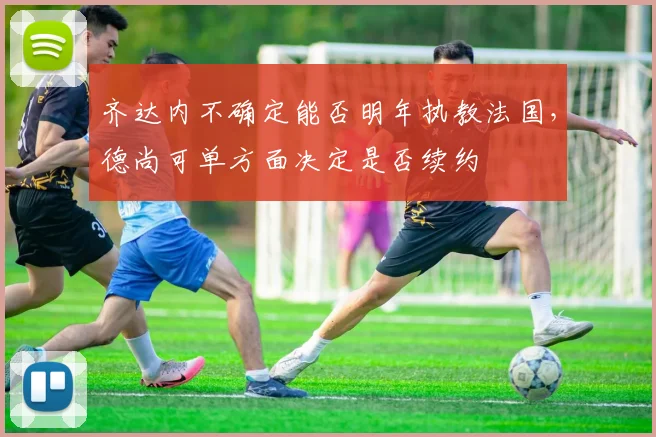 齐达内不确定能否明年执教法国，德尚可单方面决定是否续约